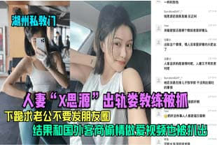 【湖州私教门】人妻”X思源“出轨娄教练被抓，下跪求老公不要发朋友圈，结果和国外客商偷情做爱视频也被扒